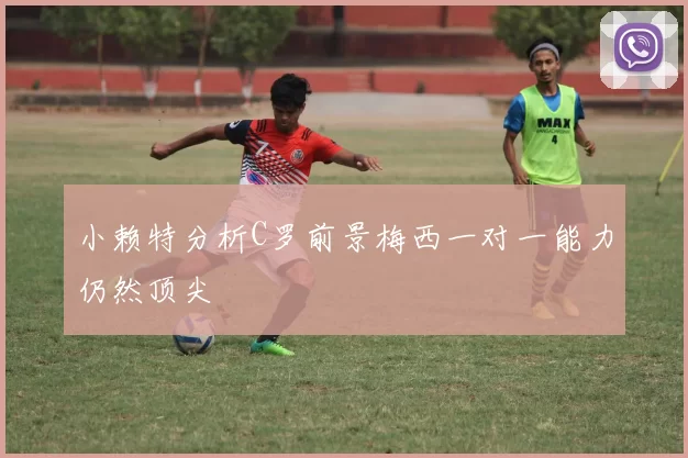 小赖特分析C罗前景梅西一对一能力仍然顶尖