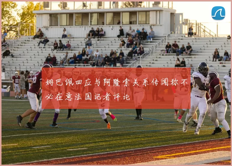 姆巴佩回应与阿隆索关系传闻称不必在意法国记者评论