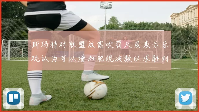 斯玛特对联盟放宽吹罚尺度表示乐观认为可以增加犯规次数以求胜利