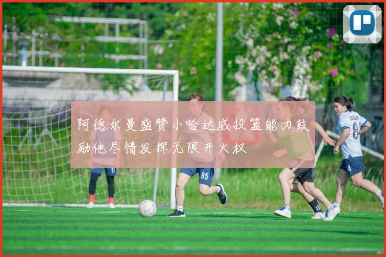 阿德尔曼盛赞小哈达威投篮能力鼓励他尽情发挥无限开火权