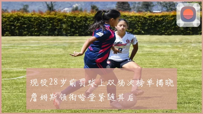 现役28岁前罚球上双场次榜单揭晓詹姆斯领衔哈登紧随其后