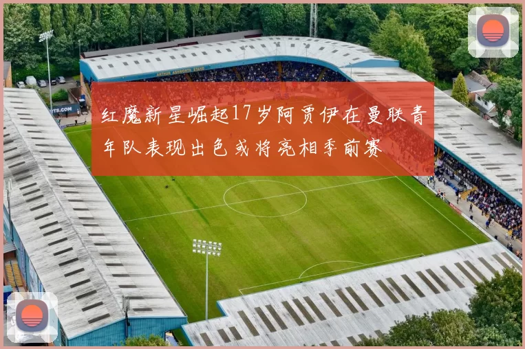 红魔新星崛起17岁阿贾伊在曼联青年队表现出色或将亮相季前赛