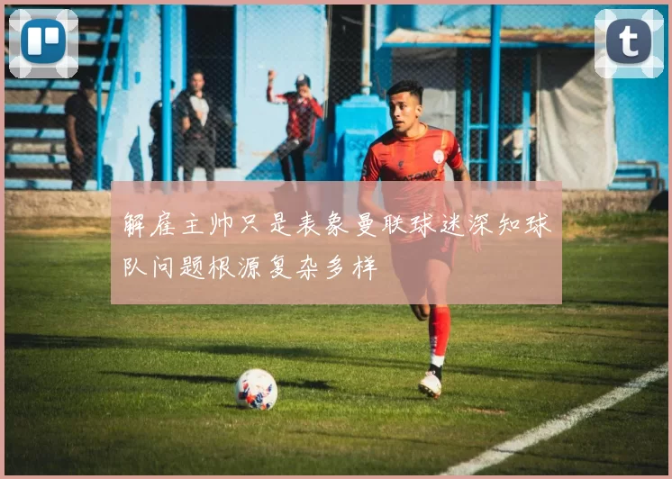 解雇主帅只是表象曼联球迷深知球队问题根源复杂多样