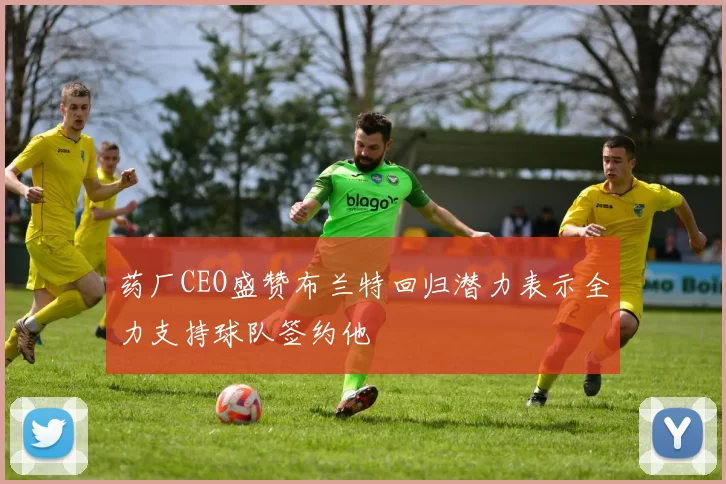 药厂CEO盛赞布兰特回归潜力表示全力支持球队签约他