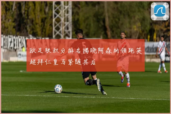 欧足联积分排名揭晓阿森纳领跑英超拜仁皇马紧随其后