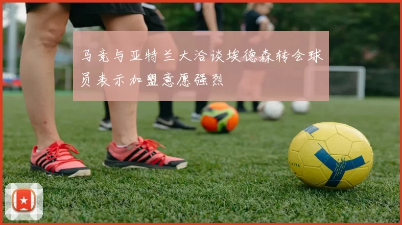 马竞与亚特兰大洽谈埃德森转会球员表示加盟意愿强烈