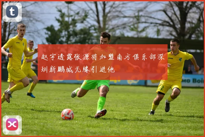 赵宇透露张源将加盟南方俱乐部深圳新鹏城无缘引进他