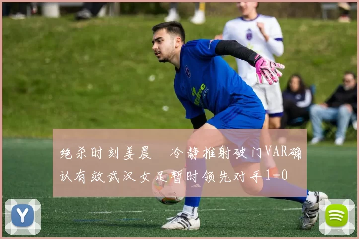 绝杀时刻姜晨璟冷静推射破门VAR确认有效武汉女足暂时领先对手1-0
