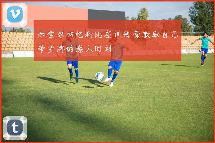 加索尔回忆科比在训练营激励自己带金牌的感人时刻