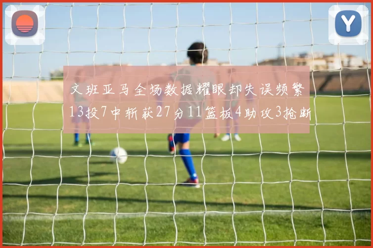文班亚马全场数据耀眼却失误频繁13投7中斩获27分11篮板4助攻3抢断1盖帽