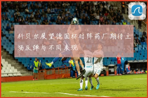 科贝尔展望德国杯对阵药厂期待主场反弹与不同表现