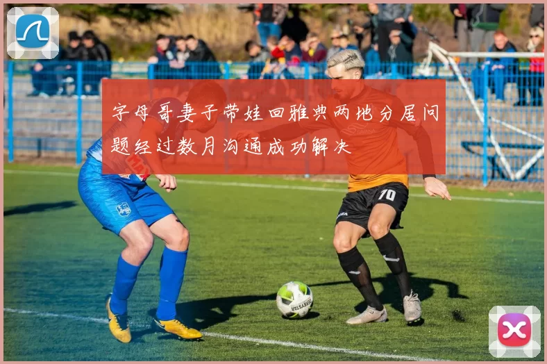 字母哥妻子带娃回雅典两地分居问题经过数月沟通成功解决